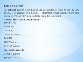 Mrs. Ujjwala S Patil (SITCOE)
Explicit Cursors:
An explicit cursor is defined in the declaration section of the PL/SQL
Block. It is created on a SELECT Statement which returns more than
one row. We can provide a suitable name for the cursor.
General Syntax for Explicit cursor :
DECLARE
variables;
records;
create a cursor;
BEGIN
OPEN cursor;
FETCH cursor;
process the records;
CLOSE cursor;
END;
 