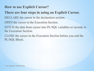 Mrs. Ujjwala S Patil (SITCOE)
How to use Explicit Cursor?
There are four steps in using an Explicit Cursor.
DECLARE the cursor in the declaration section.
OPEN the cursor in the Execution Section.
FETCH the data from cursor into PL/SQL variables or records in
the Execution Section.
CLOSE the cursor in the Execution Section before you end the
PL/SQL Block.
 