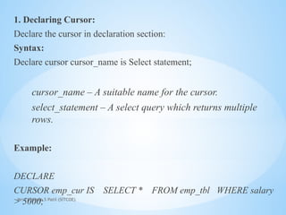 Mrs. Ujjwala S Patil (SITCOE)
1. Declaring Cursor:
Declare the cursor in declaration section:
Syntax:
Declare cursor cursor_name is Select statement;
cursor_name – A suitable name for the cursor.
select_statement – A select query which returns multiple
rows.
Example:
DECLARE
CURSOR emp_cur IS SELECT * FROM emp_tbl WHERE salary
> 5000;
 