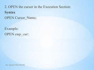 Mrs. Ujjwala S Patil (SITCOE)
2. OPEN the cursor in the Execution Section:
Syntax
OPEN Cursor_Name;
Example:
OPEN emp_cur;
 