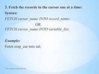 Mrs. Ujjwala S Patil (SITCOE)
3. Fetch the records in the cursor one at a time:
Syntax:
FETCH cursor_name INTO record_name;
OR
FETCH cursor_name INTO variable_list;
Example:
Fetch emp_cur into sal;
 
