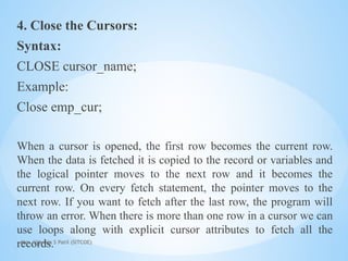Mrs. Ujjwala S Patil (SITCOE)
4. Close the Cursors:
Syntax:
CLOSE cursor_name;
Example:
Close emp_cur;
When a cursor is opened, the first row becomes the current row.
When the data is fetched it is copied to the record or variables and
the logical pointer moves to the next row and it becomes the
current row. On every fetch statement, the pointer moves to the
next row. If you want to fetch after the last row, the program will
throw an error. When there is more than one row in a cursor we can
use loops along with explicit cursor attributes to fetch all the
records.
 