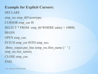 Mrs. Ujjwala S Patil (SITCOE)
Example for Explicit Cursors:
DECLARE
emp_rec emp_tbl%rowtype;
CURSOR emp_cur IS
SELECT * FROM emp_tbl WHERE salary > 10000;
BEGIN
OPEN emp_cur;
FETCH emp_cur INTO emp_rec;
dbms_output.put_line (emp_rec.first_name || ' ' ||
emp_rec.last_name);
CLOSE emp_cur;
END;
 