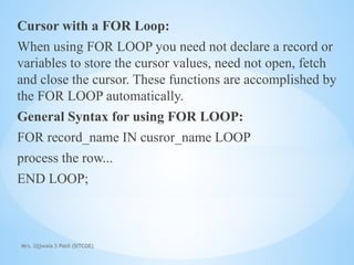 Mrs. Ujjwala S Patil (SITCOE)
Cursor with a FOR Loop:
When using FOR LOOP you need not declare a record or
variables to store the cursor values, need not open, fetch
and close the cursor. These functions are accomplished by
the FOR LOOP automatically.
General Syntax for using FOR LOOP:
FOR record_name IN cusror_name LOOP
process the row...
END LOOP;
 