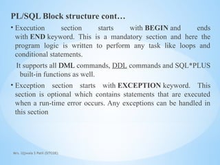 Mrs. Ujjwala S Patil (SITCOE)
PL/SQL Block structure cont…
• Execution section starts with BEGIN and ends
with END keyword. This is a mandatory section and here the
program logic is written to perform any task like loops and
conditional statements.
It supports all DML commands, DDL commands and SQL*PLUS
built-in functions as well.
• Exception section starts with EXCEPTION keyword. This
section is optional which contains statements that are executed
when a run-time error occurs. Any exceptions can be handled in
this section
 