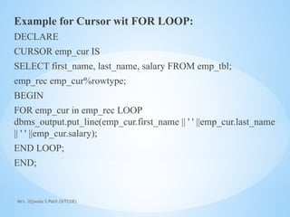 Mrs. Ujjwala S Patil (SITCOE)
Example for Cursor wit FOR LOOP:
DECLARE
CURSOR emp_cur IS
SELECT first_name, last_name, salary FROM emp_tbl;
emp_rec emp_cur%rowtype;
BEGIN
FOR emp_cur in emp_rec LOOP
dbms_output.put_line(emp_cur.first_name || ' ' ||emp_cur.last_name
|| ' ' ||emp_cur.salary);
END LOOP;
END;
 