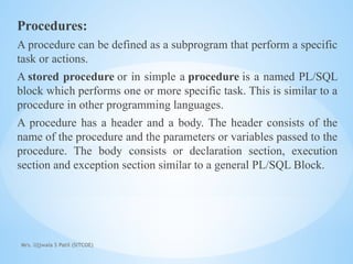 Mrs. Ujjwala S Patil (SITCOE)
Procedures:
A procedure can be defined as a subprogram that perform a specific
task or actions.
A stored procedure or in simple a procedure is a named PL/SQL
block which performs one or more specific task. This is similar to a
procedure in other programming languages.
A procedure has a header and a body. The header consists of the
name of the procedure and the parameters or variables passed to the
procedure. The body consists or declaration section, execution
section and exception section similar to a general PL/SQL Block.
 