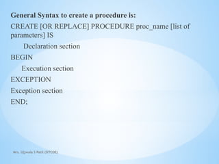 Mrs. Ujjwala S Patil (SITCOE)
General Syntax to create a procedure is:
CREATE [OR REPLACE] PROCEDURE proc_name [list of
parameters] IS
Declaration section
BEGIN
Execution section
EXCEPTION
Exception section
END;
 