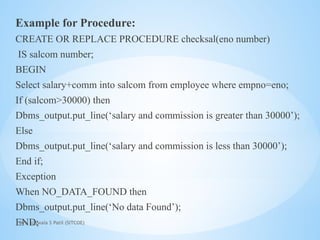 Mrs. Ujjwala S Patil (SITCOE)
Example for Procedure:
CREATE OR REPLACE PROCEDURE checksal(eno number)
IS salcom number;
BEGIN
Select salary+comm into salcom from employee where empno=eno;
If (salcom>30000) then
Dbms_output.put_line(‘salary and commission is greater than 30000’);
Else
Dbms_output.put_line(‘salary and commission is less than 30000’);
End if;
Exception
When NO_DATA_FOUND then
Dbms_output.put_line(‘No data Found’);
END;
 