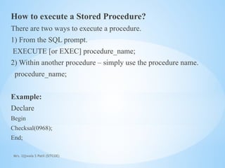 Mrs. Ujjwala S Patil (SITCOE)
How to execute a Stored Procedure?
There are two ways to execute a procedure.
1) From the SQL prompt.
EXECUTE [or EXEC] procedure_name;
2) Within another procedure – simply use the procedure name.
procedure_name;
Example:
Declare
Begin
Checksal(0968);
End;
 