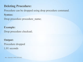 Mrs. Ujjwala S Patil (SITCOE)
Deleting Procedure:
Procedure can be dropped using drop procedure command.
Syntax:
Drop procedure procedure_name;
Example:
Drop procedure checksal;
Output:
Procedure dropped
1.01 seconds
 