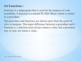Mrs. Ujjwala S Patil (SITCOE)
4.6 Functions :
Function is a subprogram that is used for the purpose of code
reusability. A function is a named PL/SQL Block which is similar
to a procedure.
The procedure and functions are almost same from the point of
view of purpose. The major difference between a procedure and a
function is, a function must always return a value, but a procedure
may or may not return a value.
 