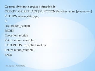 Mrs. Ujjwala S Patil (SITCOE)
General Syntax to create a function is
CREATE [OR REPLACE] FUNCTION function_name [parameters]
RETURN return_datatype;
IS
Declaration_section
BEGIN
Execution_section
Return return_variable;
EXCEPTION exception section
Return return_variable;
END;
 