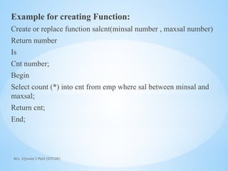 Mrs. Ujjwala S Patil (SITCOE)
Example for creating Function:
Create or replace function salcnt(minsal number , maxsal number)
Return number
Is
Cnt number;
Begin
Select count (*) into cnt from emp where sal between minsal and
maxsal;
Return cnt;
End;
 