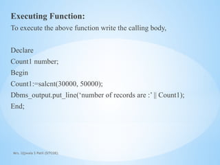 Mrs. Ujjwala S Patil (SITCOE)
Executing Function:
To execute the above function write the calling body,
Declare
Count1 number;
Begin
Count1:=salcnt(30000, 50000);
Dbms_output.put_line(‘number of records are :’ || Count1);
End;
 
