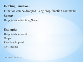 Mrs. Ujjwala S Patil (SITCOE)
Deleting Function:
Function can be dropped using drop function command.
Syntax:
Drop function function_Name;
Example:
Drop function salcnt;
Output:
Function dropped
1.01 seconds
 