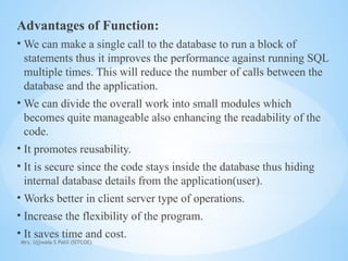 Mrs. Ujjwala S Patil (SITCOE)
Advantages of Function:
• We can make a single call to the database to run a block of
statements thus it improves the performance against running SQL
multiple times. This will reduce the number of calls between the
database and the application.
• We can divide the overall work into small modules which
becomes quite manageable also enhancing the readability of the
code.
• It promotes reusability.
• It is secure since the code stays inside the database thus hiding
internal database details from the application(user).
• Works better in client server type of operations.
• Increase the flexibility of the program.
• It saves time and cost.
 