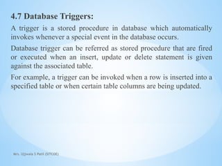 Mrs. Ujjwala S Patil (SITCOE)
4.7 Database Triggers:
A trigger is a stored procedure in database which automatically
invokes whenever a special event in the database occurs.
Database trigger can be referred as stored procedure that are fired
or executed when an insert, update or delete statement is given
against the associated table.
For example, a trigger can be invoked when a row is inserted into a
specified table or when certain table columns are being updated.
 