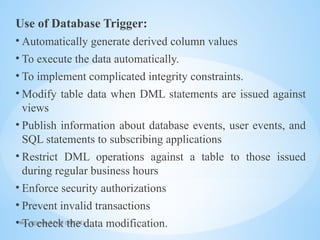 Mrs. Ujjwala S Patil (SITCOE)
Use of Database Trigger:
• Automatically generate derived column values
• To execute the data automatically.
• To implement complicated integrity constraints.
• Modify table data when DML statements are issued against
views
• Publish information about database events, user events, and
SQL statements to subscribing applications
• Restrict DML operations against a table to those issued
during regular business hours
• Enforce security authorizations
• Prevent invalid transactions
• To check the data modification.
 