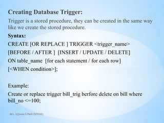 Mrs. Ujjwala S Patil (SITCOE)
Creating Database Trigger:
Trigger is a stored procedure, they can be created in the same way
like we create the stored procedure.
Syntax:
CREATE [OR REPLACE ] TRIGGER <trigger_name>
[BEFORE / AFTER ] [INSERT / UPDATE / DELETE]
ON table_name [for each statement / for each row]
[<WHEN condition>];
Example:
Create or replace trigger bill_trig berfore delete on bill where
bill_no <=100;
 