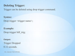 Mrs. Ujjwala S Patil (SITCOE)
Deleting Trigger:
Trigger can be deleted using drop trigger command.
Syntax:
Drop trigger <trigger name>;
Example:
Drop trigger bill_trig;
Output:
Trigger Dropped
0.12 seconds.
 
