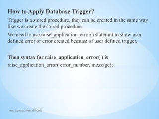 Mrs. Ujjwala S Patil (SITCOE)
How to Apply Database Trigger?
Trigger is a stored procedure, they can be created in the same way
like we create the stored procedure.
We need to use raise_application_error() statemnt to show user
defined error or error created because of user defined trigger.
Then syntax for raise_application_error( ) is
raise_application_error( error_number, message);
 
