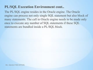 Mrs. Ujjwala S Patil (SITCOE)
PL/SQL Execution Environment cont..
The PL/SQL engine resides in the Oracle engine. The Oracle
engine can process not only single SQL statement but also block of
many statements. The call to Oracle engine needs to be made only
once to execute any number of SQL statements if these SQL
statements are bundled inside a PL/SQL block.
 