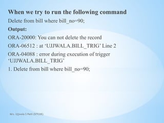 Mrs. Ujjwala S Patil (SITCOE)
When we try to run the following command
Delete from bill where bill_no=90;
Output:
ORA-20000: You can not delete the record
ORA-06512 : at ‘UJJWALA.BILL_TRIG’ Line 2
ORA-04088 : error during execution of trigger
‘UJJWALA.BILL_TRIG’
1. Delete from bill where bill_no=90;
 