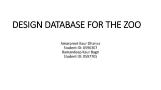 DESIGN DATABASE FOR THE ZOO
Amarpreet Kaur Dhanoa
Student ID: 0596307
Ramandeep Kaur Bagri
Student ID: 0597705
 