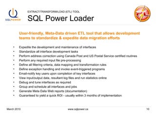 EXTRACT/TRANSFORM/LOAD (ETL) TOOL SQL Power Loader User-friendly, Meta-Data driven ETL tool that allows development teams to standardize & expedite data migration efforts Expedite the development and maintenance of interfaces Standardize all interface development tasks Perform address correction using Canada Post and US Postal Service certified routines Perform any required input file pre-processing  Define all filtering criteria, data mapping and transformation rules Define exception handling and invoke event-triggered programs Email-notify key users upon completion of key interfaces View input/output data, resultant log files and run statistics online Debug and tune interfaces as required Group and schedule all interfaces and jobs Generate Meta Data Web reports (documentation) Guaranteed to yield a quick ROI - usually within 3 months of implementation March 2010 www.sqlpower.ca 