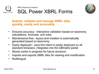 XBRL Reporting & Analysis SQL Power XBRL Forms Submit, validate and manage XBRL data quickly, easily and accurately Ensures accuracy - interactive validation based on taxonomy calculations, formulas, and rules Maintenance-free - layout and creation is automatically generated based on taxonomy Easily deployed - Java thin-client is easily deployed on all standard browsers, integrates into the UBmatrix portal Stores works in progress for future revisions Imports and exports XBRL files for viewing and modification Multilingual March 2010 www.sqlpower.ca 