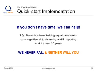 SQL POWER SOFTWARE Quick-start Implementation If you don’t have time, we can help! SQL Power has been helping organizations with data migration, data cleansing and BI reporting work for over 20 years. WE NEVER FAIL   & NEITHER WILL YOU March 2010 www.sqlpower.ca 
