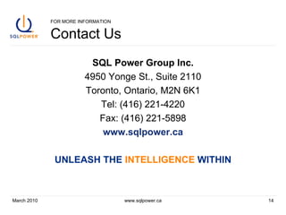 FOR MORE INFORMATION Contact Us SQL Power Group Inc. 4950 Yonge St., Suite 2110 Toronto, Ontario, M2N 6K1 Tel: (416) 221-4220 Fax: (416) 221-5898 www.sqlpower.ca UNLEASH THE  INTELLIGENCE  WITHIN March 2010 www.sqlpower.ca 