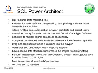 DATA MODELING & PROFILING TOOL SQL Power Architect Full Featured Data Modeling Tool Provides full reverse/forward engineering, data profiling and data model comparison capabilities Allows for Real time collaboration between architects and project teams Central repository for Meta data capture and Domain/Data Type Definition Connects to multiple source databases concurrently Compares data models & database structures and identifies discrepancies Drag-and-drop source tables & columns into the playpen Generates source-to-target visual Mapping Reports Saves source data structure snapshots in the project (works remotely) Platform independent - works on any Operating System that supports Java Runtime Edition 5.0 or higher Free deployment of 'client only' component. GPL (version 3) licensed March 2010 www.sqlpower.ca 