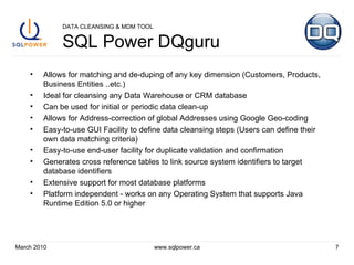 DATA CLEANSING & MDM TOOL SQL Power DQguru Allows for matching and de-duping of any key dimension (Customers, Products, Business Entities ..etc.) Ideal for cleansing any Data Warehouse or CRM database Can be used for initial or periodic data clean-up Allows for Address-correction of global Addresses using Google Geo-coding Easy-to-use GUI Facility to define data cleansing steps (Users can define their own data matching criteria) Easy-to-use end-user facility for duplicate validation and confirmation Generates cross reference tables to link source system identifiers to target database identifiers Extensive support for most database platforms Platform independent - works on any Operating System that supports Java Runtime Edition 5.0 or higher March 2010 www.sqlpower.ca 
