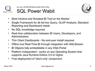 ALL-IN-1 BI REPORTING & ANALYSIS TOOL SQL Power Wabit Most Intuitive and Simplest BI Tool on the Market Single Framework for all Ad-hoc Query, OLAP Analysis, Standard Reporting and Dashboard needs No SQL knowledge required  Real time collaboration between BI Users, Developers, and Administrators Thin Client Dashboards - No end-user install required Offers true Real-Time BI through integration with SQLStream BI Objects fully embeddable in any Web Portal Platform independent - works on any Operating System that supports Java Runtime Edition 5.0 or higher Free deployment of 'client only' component. March 2010 www.sqlpower.ca 