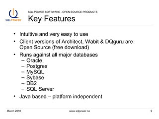 SQL POWER SOFTWARE - OPEN SOURCE PRODUCTS Key Features Intuitive and very easy to use Client versions of Architect, Wabit & DQguru are Open Source (free download) Runs against all major databases Oracle Postgres MySQL Sybase DB2 SQL Server Java based – platform independent March 2010 www.sqlpower.ca 