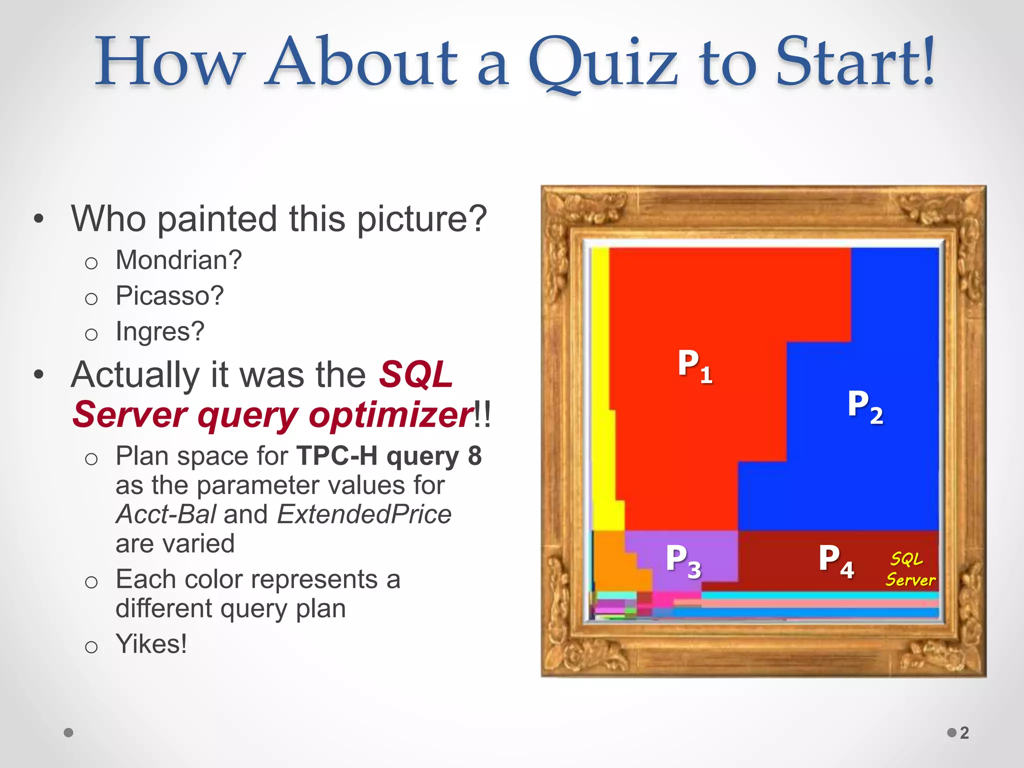 How About a Quiz to Start! 2 • Who painted this picture? o Mondrian? o Picasso? o Ingres? • Actually it was the SQL Server query optimizer!! o Plan space for TPC-H query 8 as the parameter values for Acct-Bal and ExtendedPrice are varied o Each color represents a different query plan o Yikes! P1 P2 P3 P4 SQL Server 