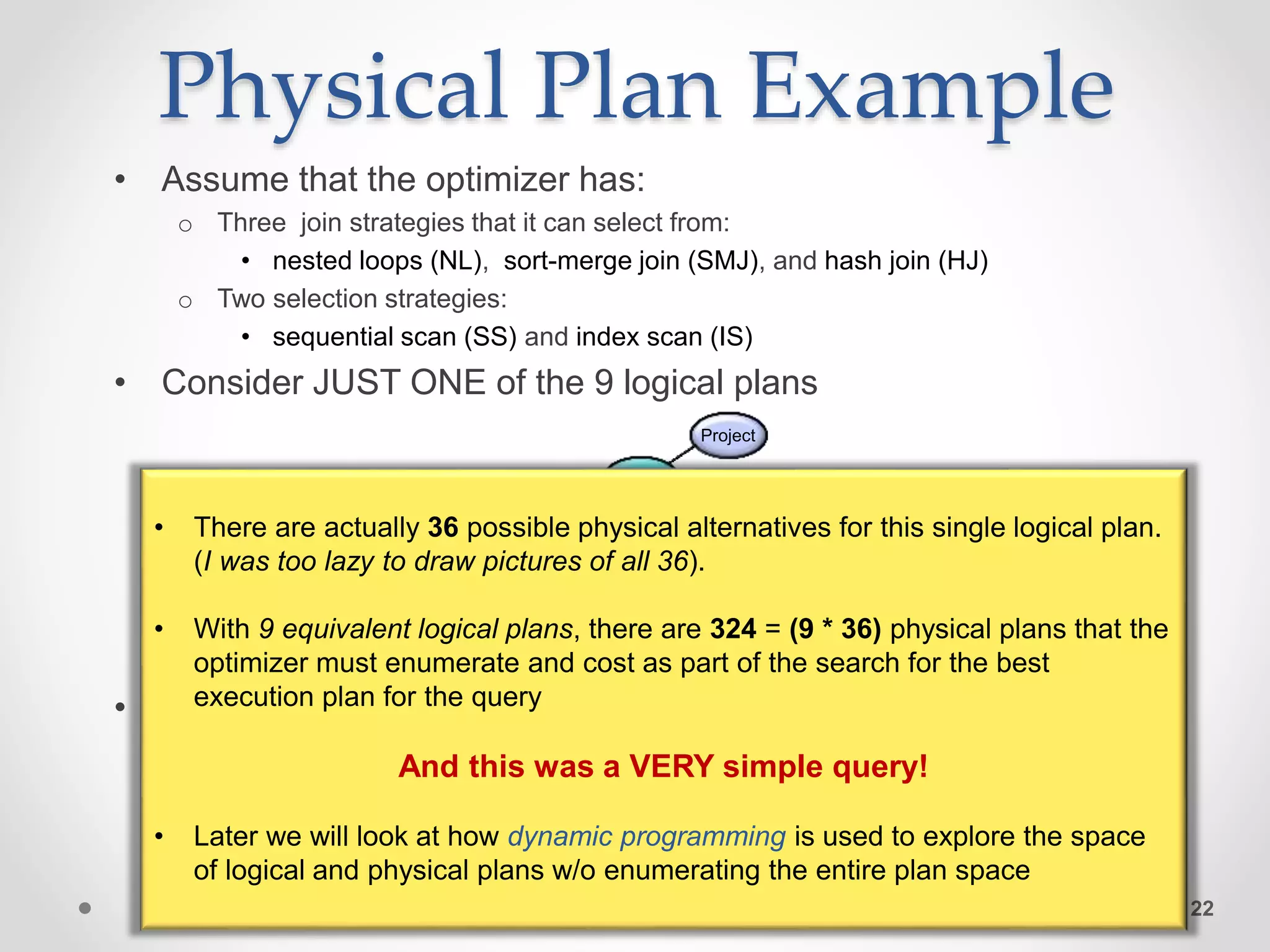 Physical Plan Example • Assume that the optimizer has: o Three join strategies that it can select from: • nested loops (NL), sort-merge join (SMJ), and hash join (HJ) o Two selection strategies: • sequential scan (SS) and index scan (IS) • Consider JUST ONE of the 9 logical plans • Here is one possible physical plan 22 Select Select Join Customers Reviews Project Join Movies SS IS HJ Customers Reviews Project NL Movies Sequential Scan Index Scan Hash Join Nested loops join • There are actually 36 possible physical alternatives for this single logical plan. (I was too lazy to draw pictures of all 36). • With 9 equivalent logical plans, there are 324 = (9 * 36) physical plans that the optimizer must enumerate and cost as part of the search for the best execution plan for the query And this was a VERY simple query! • Later we will look at how dynamic programming is used to explore the space of logical and physical plans w/o enumerating the entire plan space 
