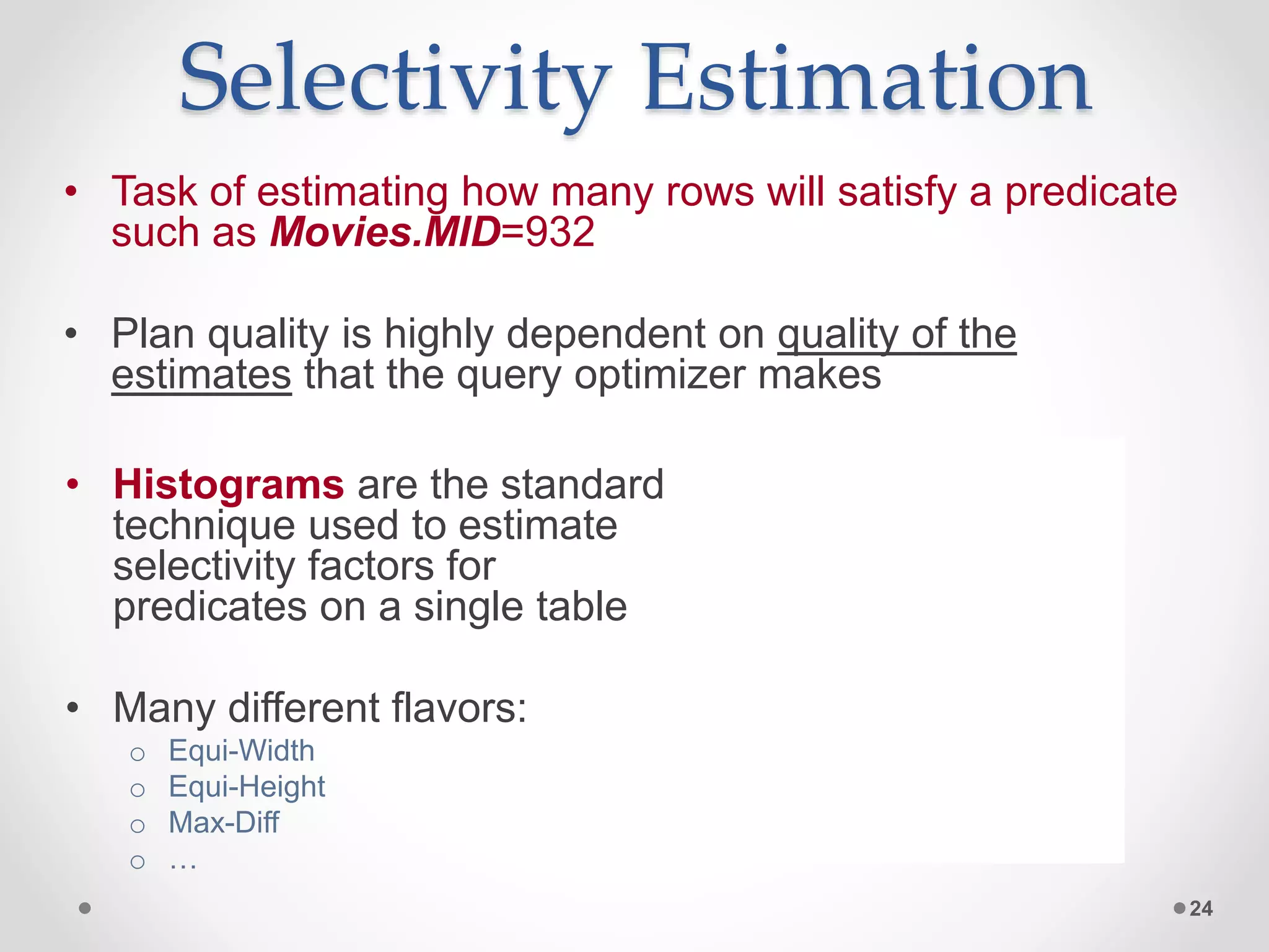 Selectivity Estimation • Task of estimating how many rows will satisfy a predicate such as Movies.MID=932 • Plan quality is highly dependent on quality of the estimates that the query optimizer makes 24 0 1 2 3 4 5 • Histograms are the standard technique used to estimate selectivity factors for predicates on a single table • Many different flavors: o Equi-Width o Equi-Height o Max-Diff o … 