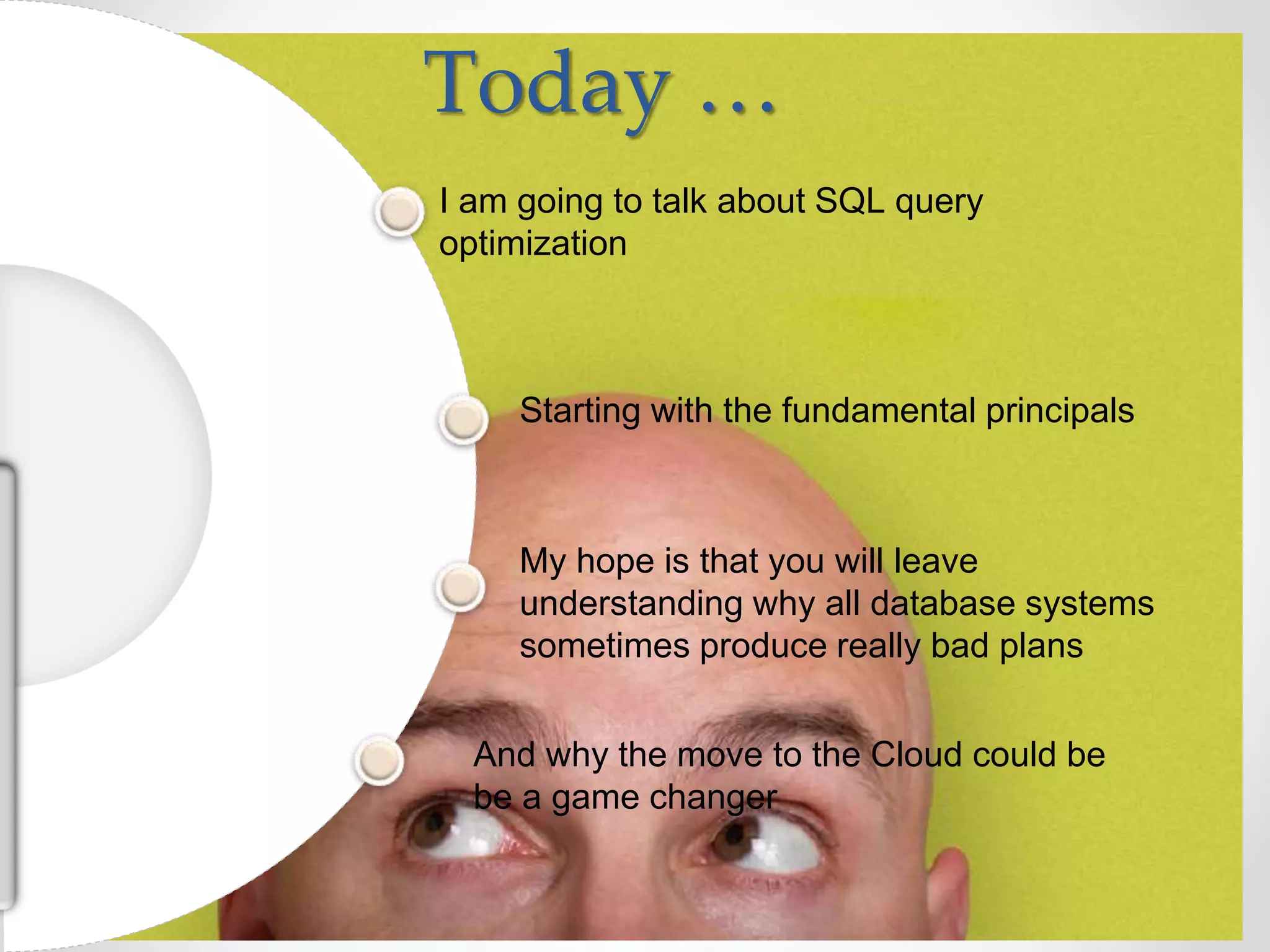 Today … I am going to talk about SQL query optimization My hope is that you will leave understanding why all database systems sometimes produce really bad plans Starting with the fundamental principals And why the move to the Cloud could be be a game changer 