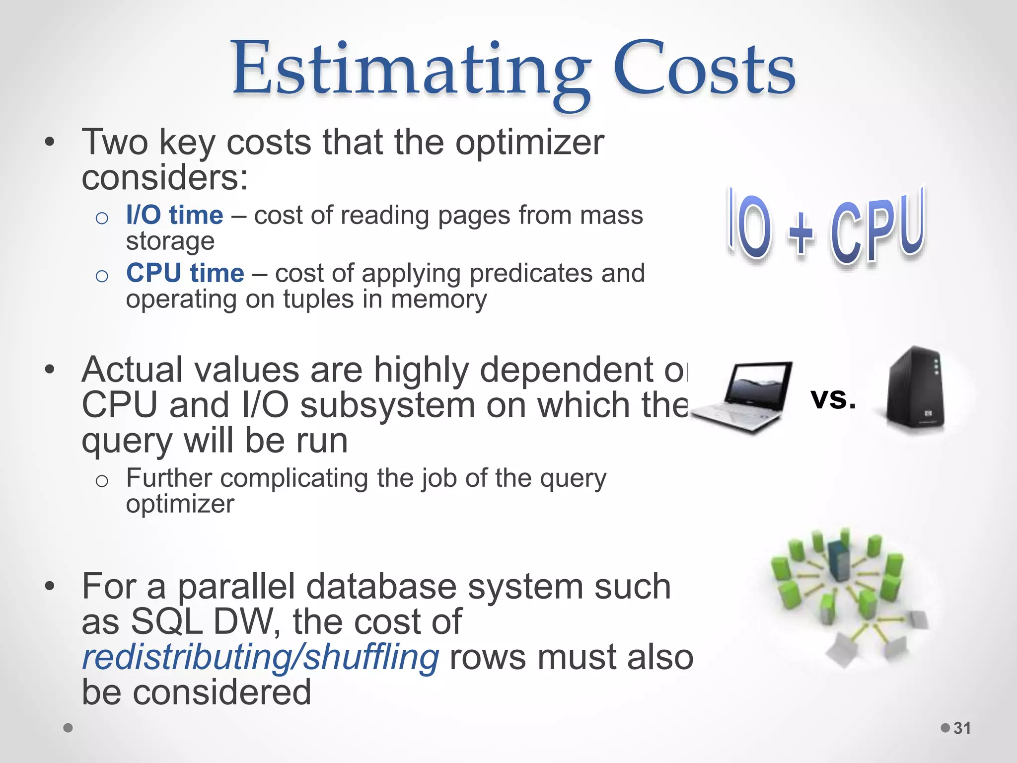Estimating Costs • Two key costs that the optimizer considers: o I/O time – cost of reading pages from mass storage o CPU time – cost of applying predicates and operating on tuples in memory • Actual values are highly dependent on CPU and I/O subsystem on which the query will be run o Further complicating the job of the query optimizer • For a parallel database system such as SQL DW, the cost of redistributing/shuffling rows must also be considered 31 vs. 