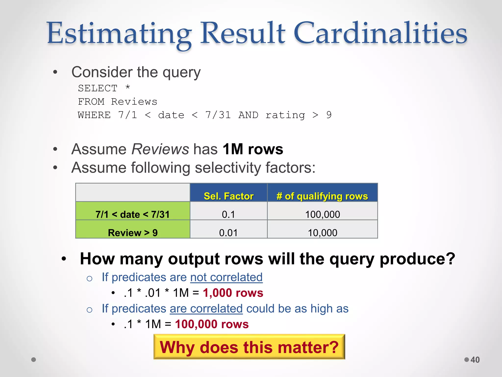 Estimating Result Cardinalities • Consider the query SELECT * FROM Reviews WHERE 7/1 < date < 7/31 AND rating > 9 • Assume Reviews has 1M rows • Assume following selectivity factors: 40 Sel. Factor # of qualifying rows 7/1 < date < 7/31 0.1 100,000 Review > 9 0.01 10,000 • How many output rows will the query produce? o If predicates are not correlated • .1 * .01 * 1M = 1,000 rows o If predicates are correlated could be as high as • .1 * 1M = 100,000 rows Why does this matter? 