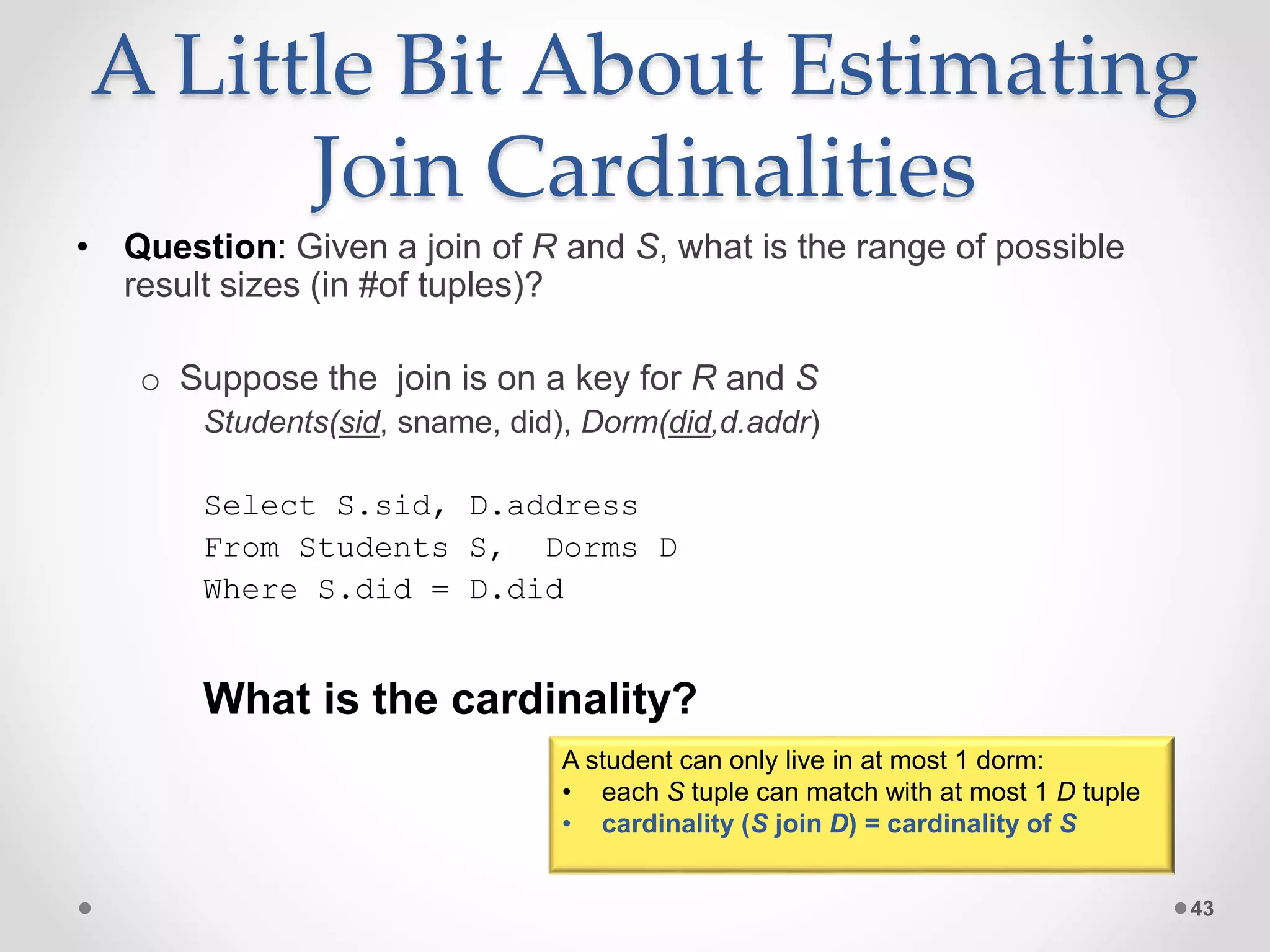 A Little Bit About Estimating Join Cardinalities • Question: Given a join of R and S, what is the range of possible result sizes (in #of tuples)? o Suppose the join is on a key for R and S Students(sid, sname, did), Dorm(did,d.addr) Select S.sid, D.address From Students S, Dorms D Where S.did = D.did What is the cardinality? 43 A student can only live in at most 1 dorm: • each S tuple can match with at most 1 D tuple • cardinality (S join D) = cardinality of S 
