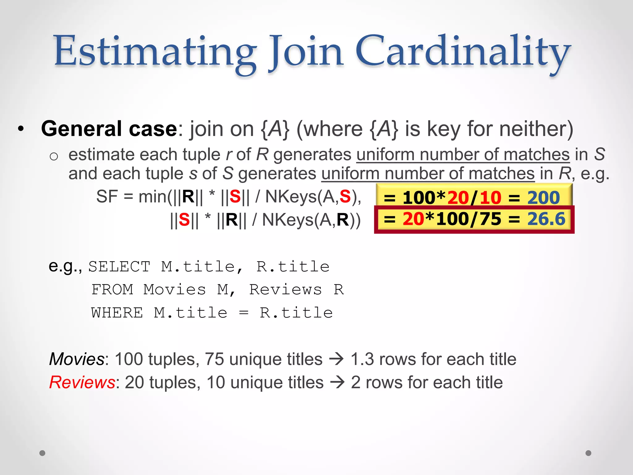 • General case: join on {A} (where {A} is key for neither) o estimate each tuple r of R generates uniform number of matches in S and each tuple s of S generates uniform number of matches in R, e.g. SF = min(||R|| * ||S|| / NKeys(A,S), ||S|| * ||R|| / NKeys(A,R)) e.g., SELECT M.title, R.title FROM Movies M, Reviews R WHERE M.title = R.title Movies: 100 tuples, 75 unique titles  1.3 rows for each title Reviews: 20 tuples, 10 unique titles  2 rows for each title Estimating Join Cardinality = 100*20/10 = 200 = 20*100/75 = 26.6 