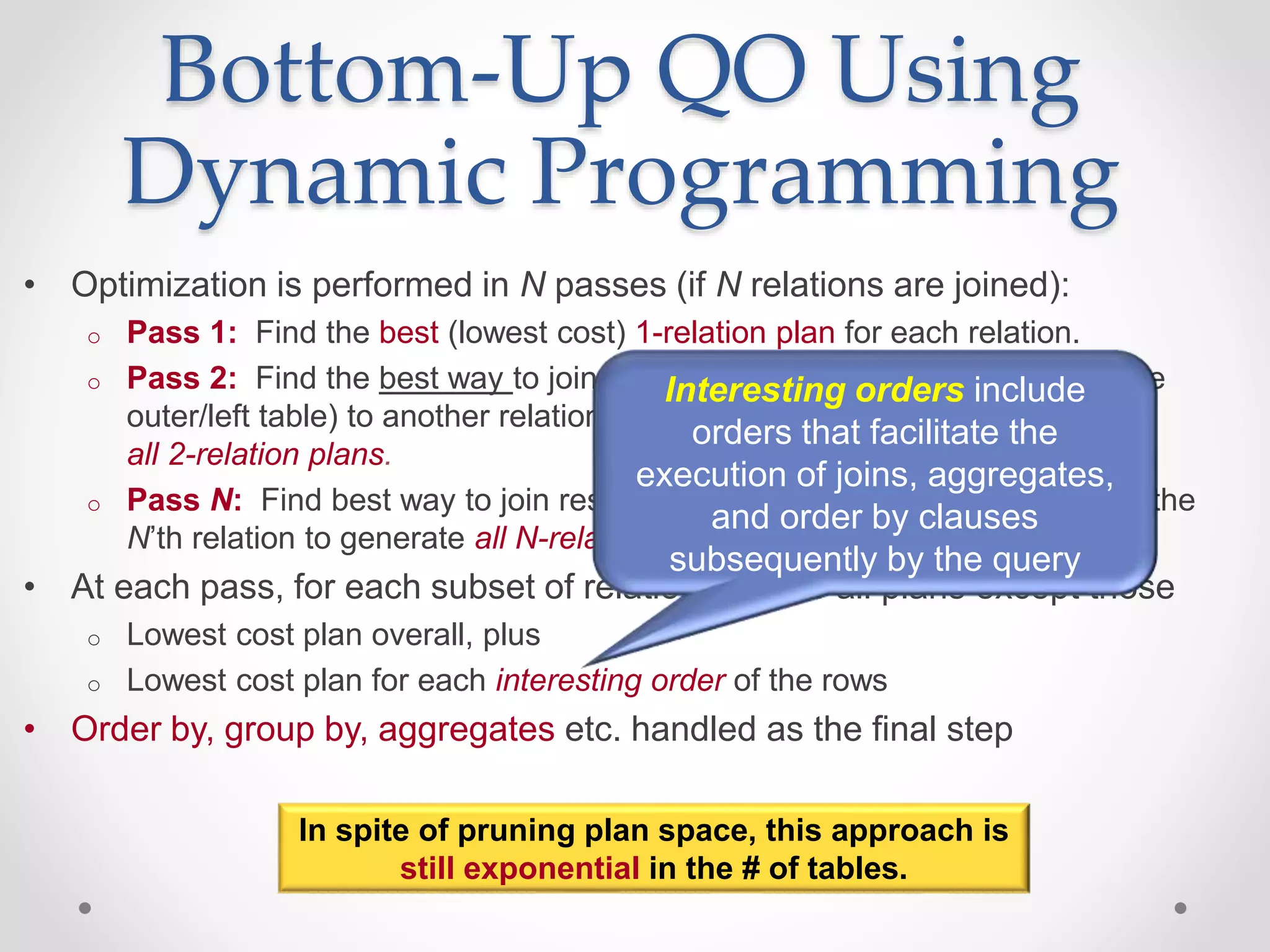 • Optimization is performed in N passes (if N relations are joined): o Pass 1: Find the best (lowest cost) 1-relation plan for each relation. o Pass 2: Find the best way to join the result of each 1-relation plan (as the outer/left table) to another relation (as the inner/right table) to generate all 2-relation plans. o Pass N: Find best way to join result of a (N-1)-relation plan (as outer) to the N’th relation to generate all N-relation plans. • At each pass, for each subset of relations, prune all plans except those o Lowest cost plan overall, plus o Lowest cost plan for each interesting order of the rows • Order by, group by, aggregates etc. handled as the final step Bottom-Up QO Using Dynamic Programming In spite of pruning plan space, this approach is still exponential in the # of tables. Interesting orders include orders that facilitate the execution of joins, aggregates, and order by clauses subsequently by the query 