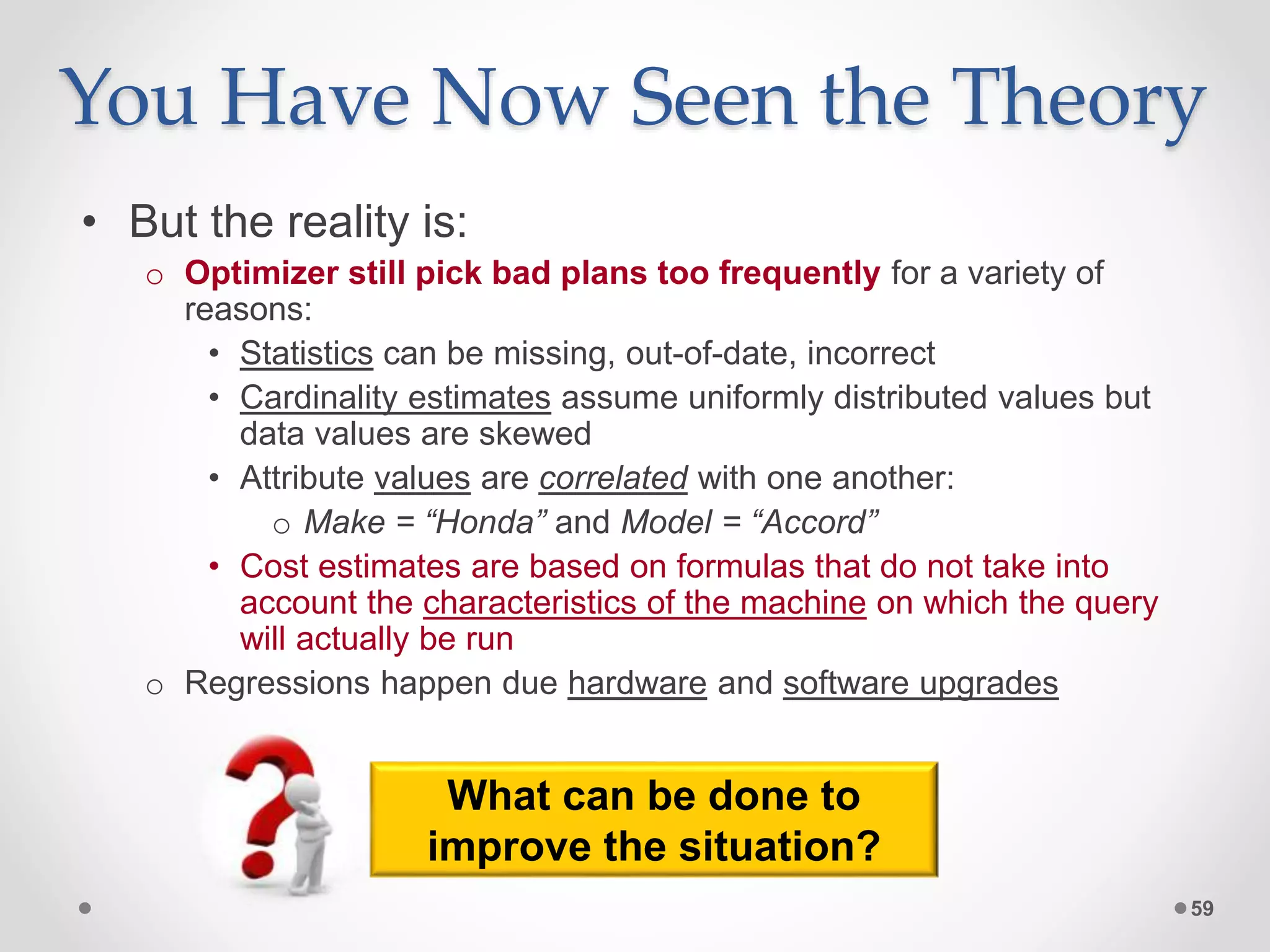 You Have Now Seen the Theory • But the reality is: o Optimizer still pick bad plans too frequently for a variety of reasons: • Statistics can be missing, out-of-date, incorrect • Cardinality estimates assume uniformly distributed values but data values are skewed • Attribute values are correlated with one another: o Make = “Honda” and Model = “Accord” • Cost estimates are based on formulas that do not take into account the characteristics of the machine on which the query will actually be run o Regressions happen due hardware and software upgrades 59 What can be done to improve the situation? 