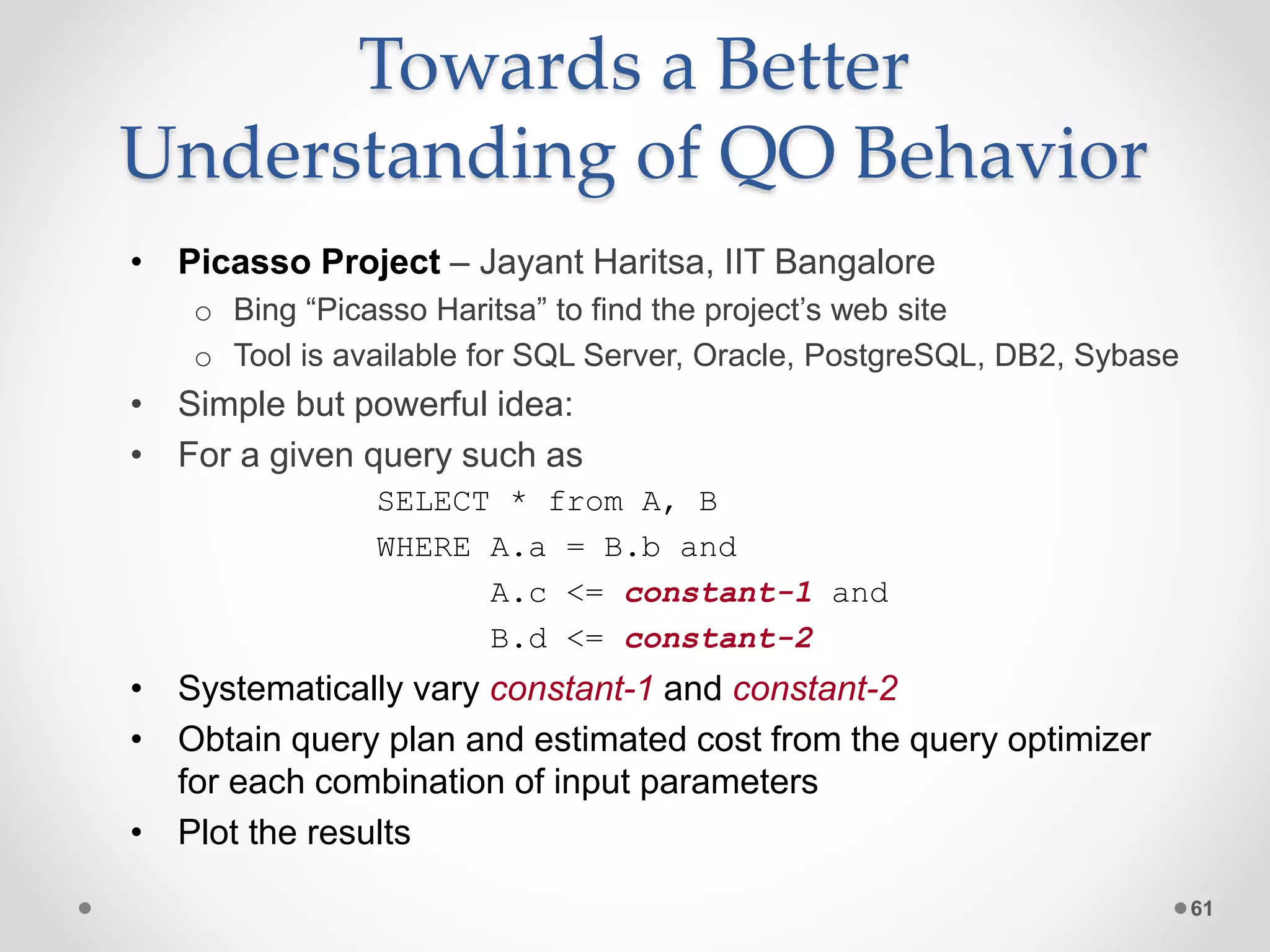 Towards a Better Understanding of QO Behavior • Picasso Project – Jayant Haritsa, IIT Bangalore o Bing “Picasso Haritsa” to find the project’s web site o Tool is available for SQL Server, Oracle, PostgreSQL, DB2, Sybase • Simple but powerful idea: • For a given query such as SELECT * from A, B WHERE A.a = B.b and A.c <= constant-1 and B.d <= constant-2 • Systematically vary constant-1 and constant-2 • Obtain query plan and estimated cost from the query optimizer for each combination of input parameters • Plot the results 61 