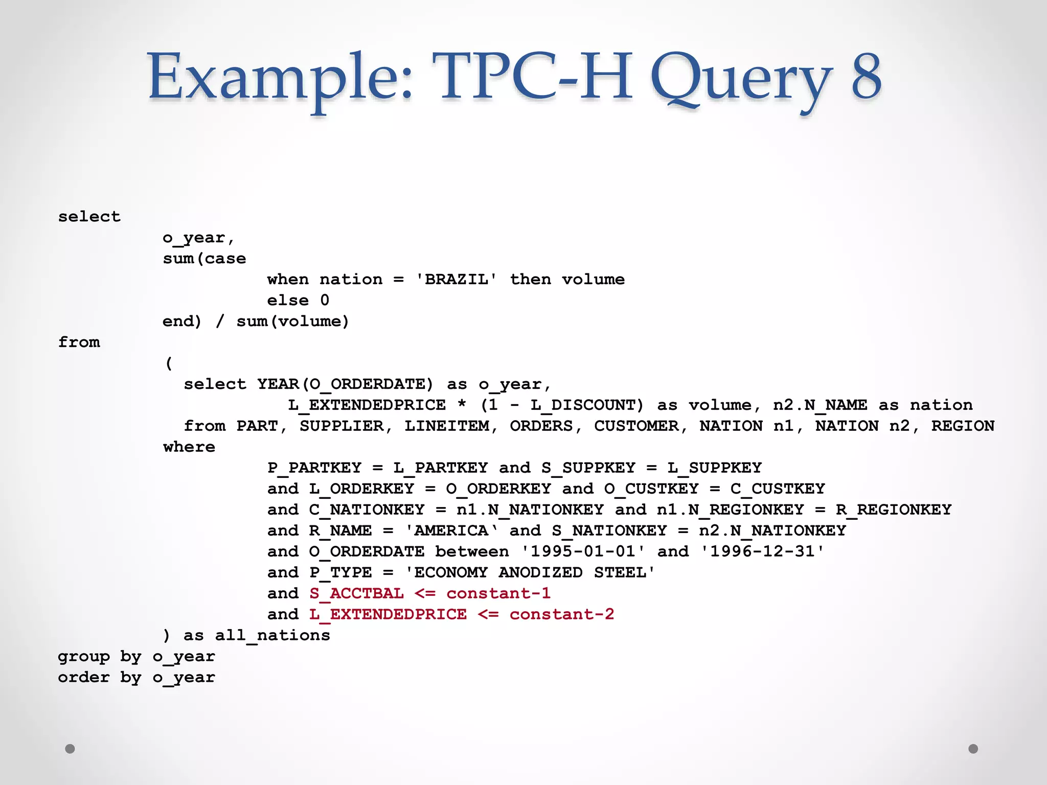 Example: TPC-H Query 8 select o_year, sum(case when nation = 'BRAZIL' then volume else 0 end) / sum(volume) from ( select YEAR(O_ORDERDATE) as o_year, L_EXTENDEDPRICE * (1 - L_DISCOUNT) as volume, n2.N_NAME as nation from PART, SUPPLIER, LINEITEM, ORDERS, CUSTOMER, NATION n1, NATION n2, REGION where P_PARTKEY = L_PARTKEY and S_SUPPKEY = L_SUPPKEY and L_ORDERKEY = O_ORDERKEY and O_CUSTKEY = C_CUSTKEY and C_NATIONKEY = n1.N_NATIONKEY and n1.N_REGIONKEY = R_REGIONKEY and R_NAME = 'AMERICA‘ and S_NATIONKEY = n2.N_NATIONKEY and O_ORDERDATE between '1995-01-01' and '1996-12-31' and P_TYPE = 'ECONOMY ANODIZED STEEL' and S_ACCTBAL <= constant-1 and L_EXTENDEDPRICE <= constant-2 ) as all_nations group by o_year order by o_year 