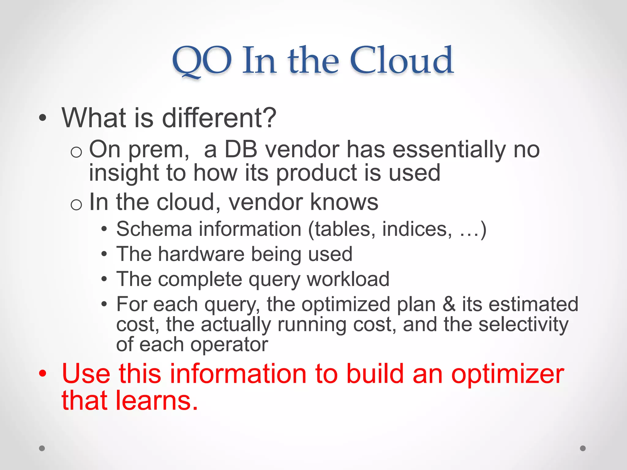 QO In the Cloud • What is different? o On prem, a DB vendor has essentially no insight to how its product is used o In the cloud, vendor knows • Schema information (tables, indices, …) • The hardware being used • The complete query workload • For each query, the optimized plan & its estimated cost, the actually running cost, and the selectivity of each operator • Use this information to build an optimizer that learns. 
